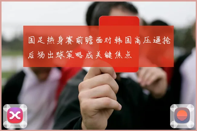 国足热身赛前瞻面对韩国高压逼抢后场出球策略成关键焦点