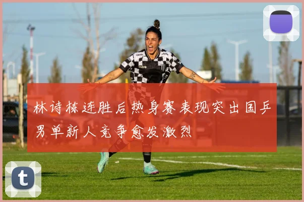 林诗栋连胜后热身赛表现突出国乒男单新人竞争愈发激烈