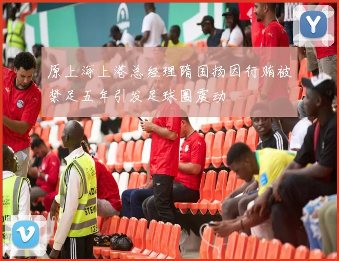 原上海上港总经理隋国扬因行贿被禁足五年引发足球圈震动