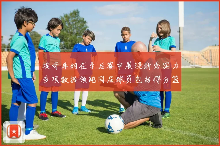 埃奇库姆在季后赛中展现新秀实力多项数据领跑同届球员包括得分篮板助攻抢断三分