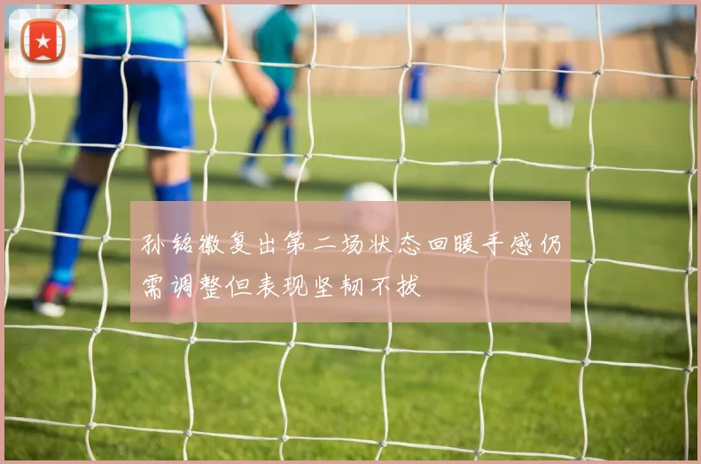 孙铭徽复出第二场状态回暖手感仍需调整但表现坚韧不拔