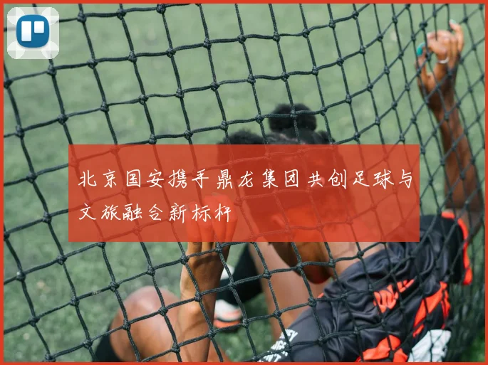 北京国安携手鼎龙集团共创足球与文旅融合新标杆