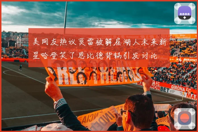 美网友热议莫雷被解雇湖人未来新星哈登笑了恩比德背锅引发讨论