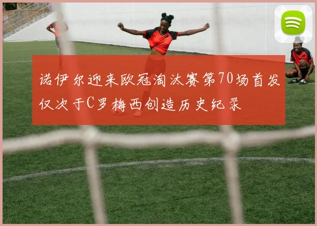 诺伊尔迎来欧冠淘汰赛第70场首发仅次于C罗梅西创造历史纪录
