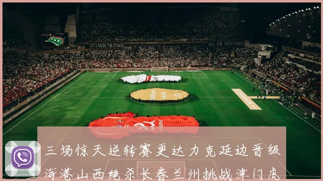 三场惊天逆转赛更达力克延边晋级海港山西绝杀长春兰州挑战津门虎