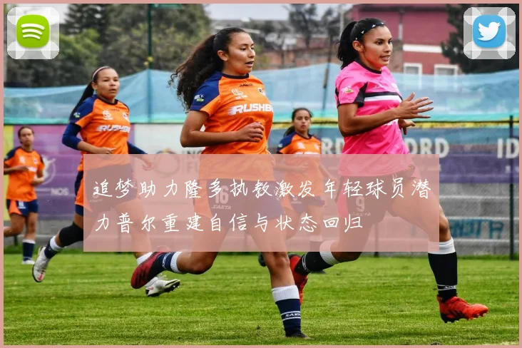 追梦助力隆多执教激发年轻球员潜力普尔重建自信与状态回归