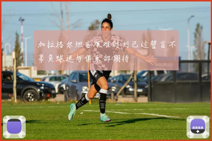 加拉格尔坦言艰难时刻已过誓言不辜负球迷与俱乐部期待