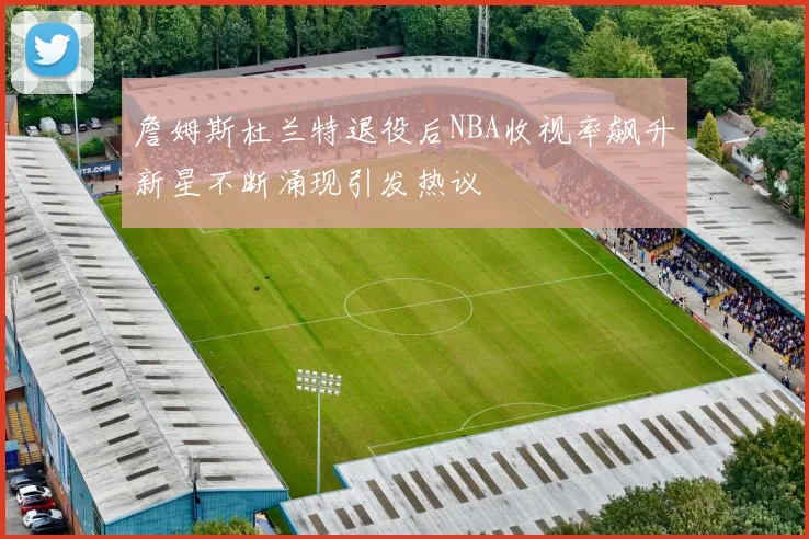 詹姆斯杜兰特退役后NBA收视率飙升新星不断涌现引发热议