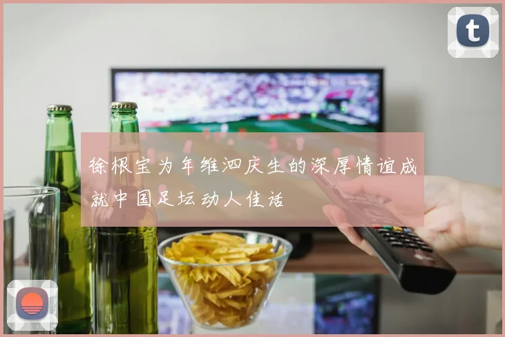徐根宝为年维泗庆生的深厚情谊成就中国足坛动人佳话