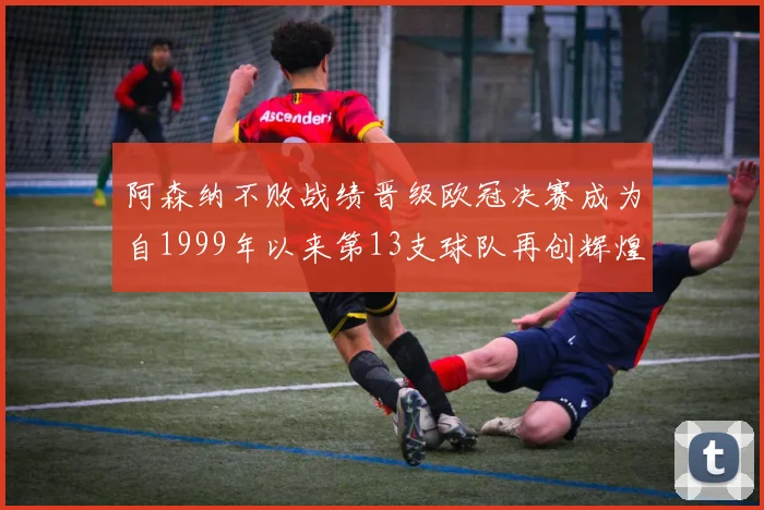 阿森纳不败战绩晋级欧冠决赛成为自1999年以来第13支球队再创辉煌