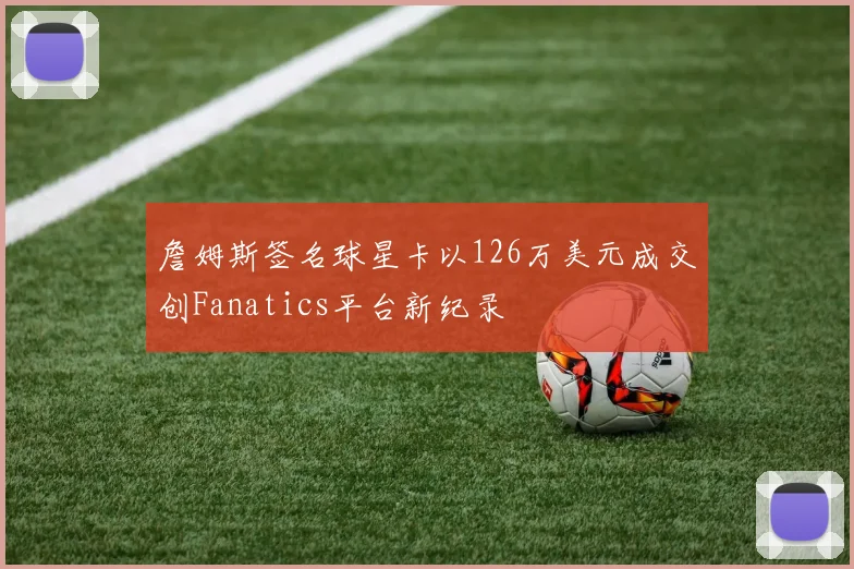 詹姆斯签名球星卡以126万美元成交创Fanatics平台新纪录